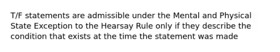 T/F statements are admissible under the Mental and Physical State Exception to the Hearsay Rule only if they describe the condition that exists at the time the statement was made