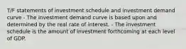 T/F statements of investment schedule and investment demand curve - The investment demand curve is based upon and determined by the real rate of interest. - The investment schedule is the amount of investment forthcoming at each level of GDP.