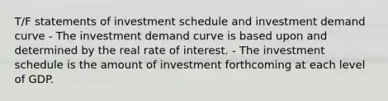 T/F statements of investment schedule and investment demand curve - The investment demand curve is based upon and determined by the real rate of interest. - The investment schedule is the amount of investment forthcoming at each level of GDP.