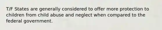 T/F States are generally considered to offer more protection to children from child abuse and neglect when compared to the federal government.