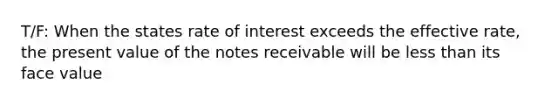 T/F: When the states rate of interest exceeds the effective rate, the present value of the notes receivable will be less than its face value