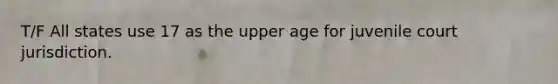 T/F All states use 17 as the upper age for juvenile court jurisdiction.