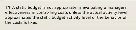 T/F A static budget is not appropriate in evaluating a managers effectiveness in controlling costs unless the actual activity level approximates the static budget activity level or the behavior of the costs is fixed