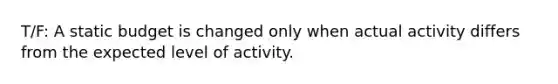 T/F: A static budget is changed only when actual activity differs from the expected level of activity.