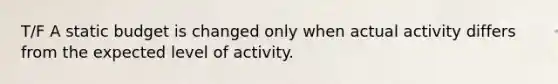 T/F A static budget is changed only when actual activity differs from the expected level of activity.