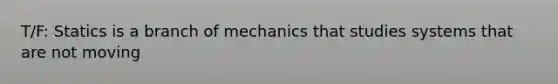 T/F: Statics is a branch of mechanics that studies systems that are not moving