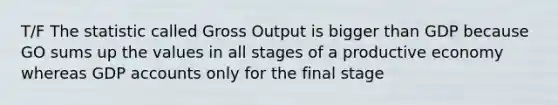 T/F The statistic called Gross Output is bigger than GDP because GO sums up the values in all stages of a productive economy whereas GDP accounts only for the final stage