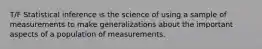 T/F Statistical inference is the science of using a sample of measurements to make generalizations about the important aspects of a population of measurements.