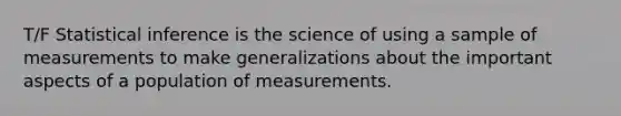 T/F Statistical inference is the science of using a sample of measurements to make generalizations about the important aspects of a population of measurements.