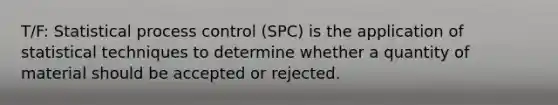 T/F: Statistical process control (SPC) is the application of statistical techniques to determine whether a quantity of material should be accepted or rejected.