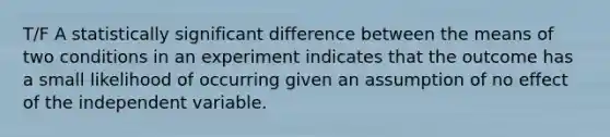 T/F A statistically significant difference between the means of two conditions in an experiment indicates that the outcome has a small likelihood of occurring given an assumption of no effect of the independent variable.