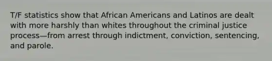 T/F statistics show that African Americans and Latinos are dealt with more harshly than whites throughout the criminal justice process—from arrest through indictment, conviction, sentencing, and parole.