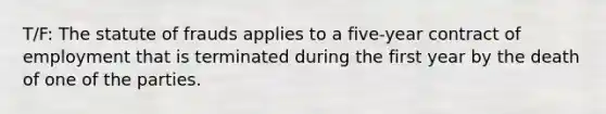 T/F: The statute of frauds applies to a five-year contract of employment that is terminated during the first year by the death of one of the parties.