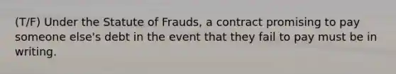 (T/F) Under the Statute of Frauds, a contract promising to pay someone else's debt in the event that they fail to pay must be in writing.