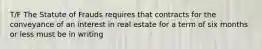 T/F The Statute of Frauds requires that contracts for the conveyance of an interest in real estate for a term of six months or less must be in writing