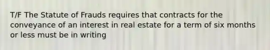 T/F The Statute of Frauds requires that contracts for the conveyance of an interest in real estate for a term of six months or less must be in writing