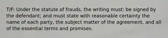 T/F: Under the statute of frauds, the writing must: be signed by the defendant; and must state with reasonable certainty the name of each party, the subject matter of the agreement, and all of the essential terms and promises.