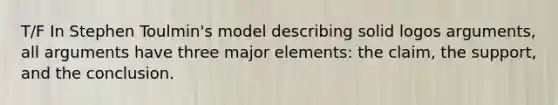 T/F In Stephen Toulmin's model describing solid logos arguments, all arguments have three major elements: the claim, the support, and the conclusion.