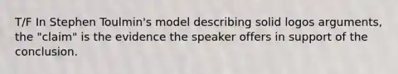 T/F In Stephen Toulmin's model describing solid logos arguments, the "claim" is the evidence the speaker offers in support of the conclusion.