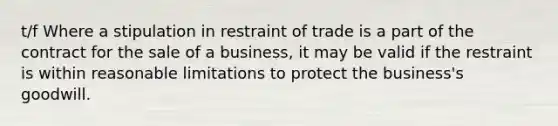 t/f Where a stipulation in restraint of trade is a part of the contract for the sale of a business, it may be valid if the restraint is within reasonable limitations to protect the business's goodwill.