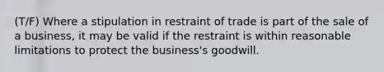 (T/F) Where a stipulation in restraint of trade is part of the sale of a business, it may be valid if the restraint is within reasonable limitations to protect the business's goodwill.