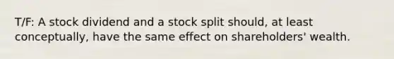 T/F: A stock dividend and a stock split should, at least conceptually, have the same effect on shareholders' wealth.