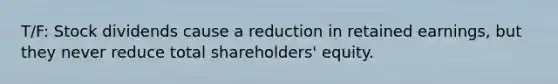 T/F: Stock dividends cause a reduction in retained earnings, but they never reduce total shareholders' equity.