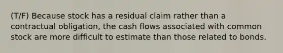 (T/F) Because stock has a residual claim rather than a contractual obligation, the cash flows associated with common stock are more difficult to estimate than those related to bonds.