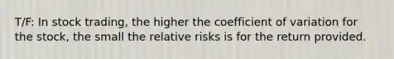 T/F: In stock trading, the higher the coefficient of variation for the stock, the small the relative risks is for the return provided.