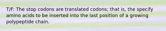 T/F: The stop codons are translated codons; that is, the specify amino acids to be inserted into the last position of a growing polypeptide chain.