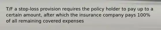 T/F a stop-loss provision requires the policy holder to pay up to a certain amount, after which the insurance company pays 100% of all remaining covered expenses