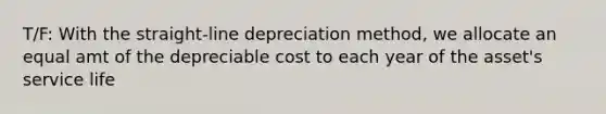 T/F: With the straight-line depreciation method, we allocate an equal amt of the depreciable cost to each year of the asset's service life