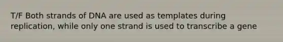 T/F Both strands of DNA are used as templates during replication, while only one strand is used to transcribe a gene