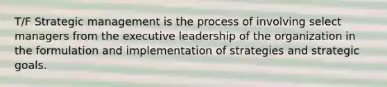 T/F Strategic management is the process of involving select managers from the executive leadership of the organization in the formulation and implementation of strategies and strategic goals.