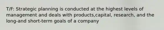 T/F: Strategic planning is conducted at the highest levels of management and deals with products,capital, research, and the long-and short-term goals of a company