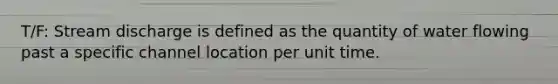 T/F: Stream discharge is defined as the quantity of water flowing past a specific channel location per unit time.