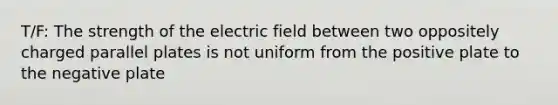 T/F: The strength of the electric field between two oppositely charged parallel plates is not uniform from the positive plate to the negative plate