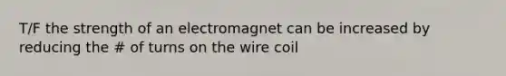 T/F the strength of an electromagnet can be increased by reducing the # of turns on the wire coil