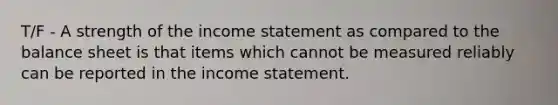 T/F - A strength of the income statement as compared to the balance sheet is that items which cannot be measured reliably can be reported in the income statement.