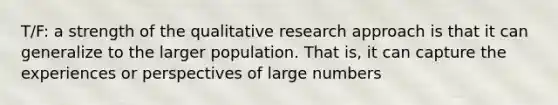 T/F: a strength of the qualitative research approach is that it can generalize to the larger population. That is, it can capture the experiences or perspectives of large numbers