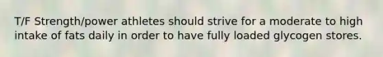 T/F Strength/power athletes should strive for a moderate to high intake of fats daily in order to have fully loaded glycogen stores.
