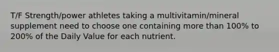 T/F Strength/power athletes taking a multivitamin/mineral supplement need to choose one containing more than 100% to 200% of the Daily Value for each nutrient.