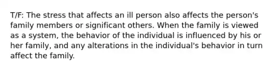 T/F: The stress that affects an ill person also affects the person's family members or significant others. When the family is viewed as a system, the behavior of the individual is influenced by his or her family, and any alterations in the individual's behavior in turn affect the family.