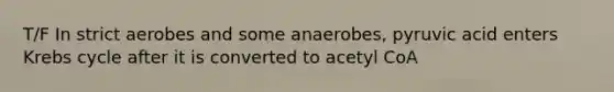 T/F In strict aerobes and some anaerobes, pyruvic acid enters Krebs cycle after it is converted to acetyl CoA