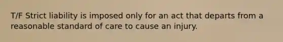 T/F Strict liability is imposed only for an act that departs from a reasonable standard of care to cause an injury.