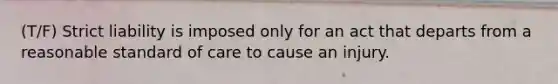 (T/F) Strict liability is imposed only for an act that departs from a reasonable standard of care to cause an injury.