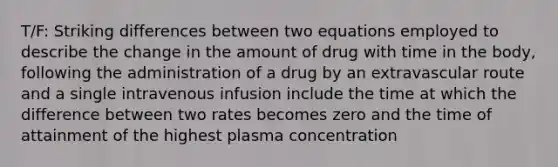 T/F: Striking differences between two equations employed to describe the change in the amount of drug with time in the body, following the administration of a drug by an extravascular route and a single intravenous infusion include the time at which the difference between two rates becomes zero and the time of attainment of the highest plasma concentration