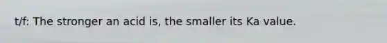 t/f: The stronger an acid is, the smaller its Ka value.