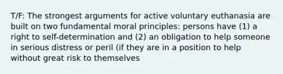 T/F: The strongest arguments for active voluntary euthanasia are built on two fundamental moral principles: persons have (1) a right to self-determination and (2) an obligation to help someone in serious distress or peril (if they are in a position to help without great risk to themselves