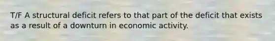 T/F A structural deficit refers to that part of the deficit that exists as a result of a downturn in economic activity.